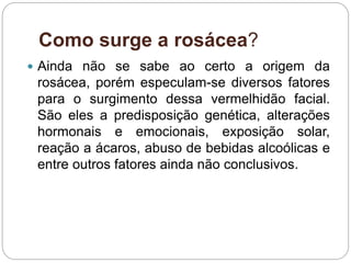 Como surge a rosácea?
 Ainda não se sabe ao certo a origem da
rosácea, porém especulam-se diversos fatores
para o surgimento dessa vermelhidão facial.
São eles a predisposição genética, alterações
hormonais e emocionais, exposição solar,
reação a ácaros, abuso de bebidas alcoólicas e
entre outros fatores ainda não conclusivos.
 