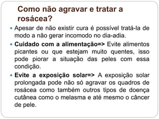 Como não agravar e tratar a
rosácea?
 Apesar de não existir cura é possível tratá-la de
modo a não gerar incomodo no dia-adia.
 Cuidado com a alimentação=> Evite alimentos
picantes ou que estejam muito quentes, isso
pode piorar a situação das peles com essa
condição.
 Evite a exposição solar=> A exposição solar
prolongada pode não só agravar os quadros de
rosácea como também outros tipos de doença
cutânea como o melasma e até mesmo o câncer
de pele.
 