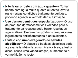  Não lavar o rosto com água quente=> Tomar
banho com água muito quente ou então lavar o
rosto nessas condições é altamente perigoso,
podendo agravar a vermelhidão e a irritação.
 Use dermocosméticos especializados=> O uso
de produtos dermocosméticos voltados para o
tratamento da rosácea pode trazer resultados
significativos. Procure pro produtos que possuam
ingredientes antiinflamatórios e antioxidantes.
 Evite o consumo exagerado de bebidas
alcoólicas=>O abuso de bebidas alcoólicas pode
agravar e também fazer surgir a rosácea, afinal o
álcool causa uma vasodilatação, aumentando a
vermelhidão no rosto.
 
