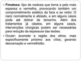  Fimatosa: tipo de rosácea que torna a pele mais
espessa e vermelha, provocando também um
comprometimento estético da face e ao redor. O
nariz normalmente é afetado, e em alguns casos
pode até dobrar de tamanho. Além dos
tratamentos já citados, em alguns casos,
intervenções cirúrgicas podem ser necessárias
para redução da espessura das lesões.
 Ocular: acomete a região dos olhos, mais
especificamente próximo aos cílios, gerando
descamação e vermelhidão.
 
