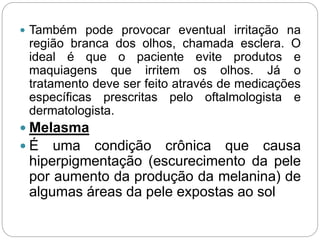  Também pode provocar eventual irritação na
região branca dos olhos, chamada esclera. O
ideal é que o paciente evite produtos e
maquiagens que irritem os olhos. Já o
tratamento deve ser feito através de medicações
específicas prescritas pelo oftalmologista e
dermatologista.
 Melasma
 É uma condição crônica que causa
hiperpigmentação (escurecimento da pele
por aumento da produção da melanina) de
algumas áreas da pele expostas ao sol
 