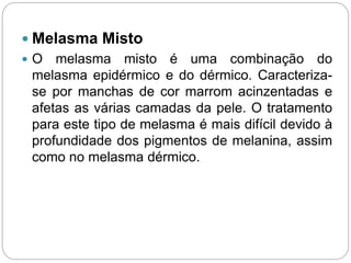  Melasma Misto
 O melasma misto é uma combinação do
melasma epidérmico e do dérmico. Caracteriza-
se por manchas de cor marrom acinzentadas e
afetas as várias camadas da pele. O tratamento
para este tipo de melasma é mais difícil devido à
profundidade dos pigmentos de melanina, assim
como no melasma dérmico.
 