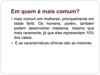 Em quem é mais comum?
 mais comum em mulheres, principalmente em
idade fértil. Os homens, porém, também
podem desenvolver melasma, mesmo que
mais raramente, já que eles representam 10%
dos casos.
 E as características clínicas são as mesmas.
 