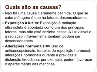 Quais são as causas?
 Não há uma causa claramente definida. O que se
sabe até agora é que há fatores desencadeantes:
 Exposição à luz:=> Exposição à radiação
ultravioleta é apontada como um dos principais
fatores, mas não está sozinha nessa. A luz visível e
a radiação infravermelha também podem ser
desencadeantes.
 Alterações hormonais:=> Uso de
anticoncepcionais, terapias de reposição hormonal,
alterações hormonais durante a gravidez e
disfunção tireodiana, por exemplo, podem favorecer
o aparecimento das manchas.
 