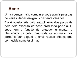 Acne
Uma doença muito comum e pode atingir pessoas
de várias idades em graus bastante variados.
Ela é ocasionada pelo entupimento dos poros da
pele pelo excesso de sebo produzido por ela. O
sebo tem a função de proteger e manter a
oleosidade da pele, mas pode se acumular nos
poros e dar origem a uma reação inflamatória
conhecida como espinha.
 