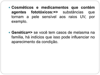 Cosméticos e medicamentos que contém
agentes fototóxicos:=> substâncias que
tornam a pele sensível aos raios UV, por
exemplo.
 Genética=> se você tem casos de melasma na
família, há indícios que isso pode influenciar no
aparecimento da condição.
 