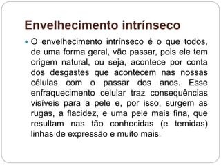 Envelhecimento intrínseco
 O envelhecimento intrínseco é o que todos,
de uma forma geral, vão passar, pois ele tem
origem natural, ou seja, acontece por conta
dos desgastes que acontecem nas nossas
células com o passar dos anos. Esse
enfraquecimento celular traz consequências
visíveis para a pele e, por isso, surgem as
rugas, a flacidez, e uma pele mais fina, que
resultam nas tão conhecidas (e temidas)
linhas de expressão e muito mais.
 