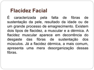 Flacidez Facial
É caracterizada pela falta de fibras de
sustentação da pele, resultado da idade ou de
um grande processo de emagrecimento. Existem
dois tipos de flacidez, a muscular e a dérmica. A
flacidez muscular aparece em decorrência do
desgaste das fibras de sustentação dos
músculos. Já a flacidez dérmica, a mais comum,
apresenta uma mera desorganização dessas
fibras.
 