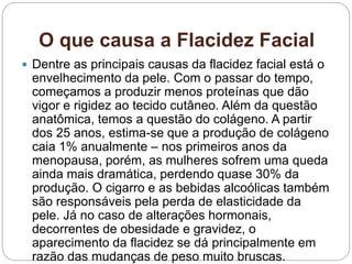 O que causa a Flacidez Facial
 Dentre as principais causas da flacidez facial está o
envelhecimento da pele. Com o passar do tempo,
começamos a produzir menos proteínas que dão
vigor e rigidez ao tecido cutâneo. Além da questão
anatômica, temos a questão do colágeno. A partir
dos 25 anos, estima-se que a produção de colágeno
caia 1% anualmente – nos primeiros anos da
menopausa, porém, as mulheres sofrem uma queda
ainda mais dramática, perdendo quase 30% da
produção. O cigarro e as bebidas alcoólicas também
são responsáveis pela perda de elasticidade da
pele. Já no caso de alterações hormonais,
decorrentes de obesidade e gravidez, o
aparecimento da flacidez se dá principalmente em
razão das mudanças de peso muito bruscas.
 