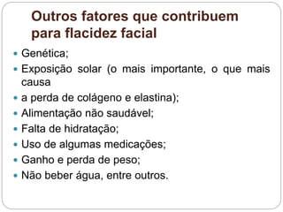 Outros fatores que contribuem
para flacidez facial
 Genética;
 Exposição solar (o mais importante, o que mais
causa
 a perda de colágeno e elastina);
 Alimentação não saudável;
 Falta de hidratação;
 Uso de algumas medicações;
 Ganho e perda de peso;
 Não beber água, entre outros.
 
