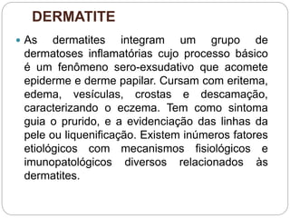 DERMATITE
 As dermatites integram um grupo de
dermatoses inflamatórias cujo processo básico
é um fenômeno sero-exsudativo que acomete
epiderme e derme papilar. Cursam com eritema,
edema, vesículas, crostas e descamação,
caracterizando o eczema. Tem como sintoma
guia o prurido, e a evidenciação das linhas da
pele ou liquenificação. Existem inúmeros fatores
etiológicos com mecanismos fisiológicos e
imunopatológicos diversos relacionados às
dermatites.
 