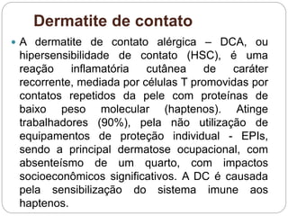Dermatite de contato
 A dermatite de contato alérgica – DCA, ou
hipersensibilidade de contato (HSC), é uma
reação inflamatória cutânea de caráter
recorrente, mediada por células T promovidas por
contatos repetidos da pele com proteínas de
baixo peso molecular (haptenos). Atinge
trabalhadores (90%), pela não utilização de
equipamentos de proteção individual - EPIs,
sendo a principal dermatose ocupacional, com
absenteísmo de um quarto, com impactos
socioeconômicos significativos. A DC é causada
pela sensibilização do sistema imune aos
haptenos.
 