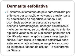Dermatite esfoliativa
 É distúrbio inflamatório da pele caracterizado por
eritema e descamação envolvendo a maior parte
ou a totalidade da superfície cutânea. Sua
ocorrência pode estar associada a outras
doenças dermatológicas, doenças sistêmicas e,
muito comumente, ao uso de drogas; no entanto,
algumas vezes a causa subjacente pode não ser
identificada, mesmo após extensa investigação
clínica. Além disso, a dermatite esfoliativa pode
estar relacionada a doenças neoplásicas, como
os linfomas cutâneos de células T e a síndrome
de Sézary.
 