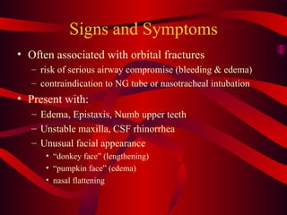 Signs and Symptoms Often associated with orbital fractures risk of serious airway compromise (bleeding & edema) contraindication to NG tube or nasotracheal intubation Present with: Edema, Epistaxis, Numb upper teeth Unstable maxilla, CSF rhinorrhea Unusual facial appearance “ donkey face” (lengthening) “ pumpkin face” (edema) nasal flattening 
