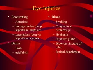 Eye Injuries Penetrating Abrasions Foreign bodies (deep,  superficial, impaled) Lacerations (deep or superficial, eyelid) Burns flash acid/alkali Blunt Swelling Conjunctival hemorrhage Hyphema Ruptured globe Blow-out fracture of orbit Retinal detachment 