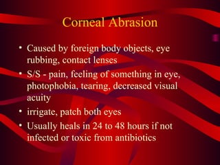 Corneal Abrasion Caused by foreign body objects, eye rubbing, contact lenses S/S - pain, feeling of something in eye, photophobia, tearing, decreased visual acuity irrigate, patch both eyes Usually heals in 24 to 48 hours if not infected or toxic from antibiotics 