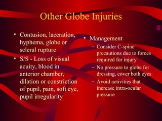 Other Globe Injuries Contusion, laceration, hyphema, globe or scleral rupture S/S - Loss of visual acuity, blood in anterior chamber, dilation or constriction of pupil, pain, soft eye, pupil irregularity Management Consider C-spine precautions due to forces required for injury No pressure to globe for dressing, cover both eyes Avoid activities that increase intra-ocular pressure 