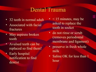 Dental Trauma 32 teeth in normal adult Associated with facial fractures May aspirate broken tooth Avulsed teeth can be replaced so find them! Early hospital notification to find dentist < 15 minutes, may be asked to replace the tooth in socket do not rinse or scrub (removes periodontal membrane and ligament) preserve in fresh whole milk Saline OK for less than 1 hour 