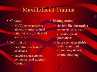 Maxillofacial Trauma Causes MVC, home accidents, athletic injuries, animal bites, violence, industrial accidents Soft tissue lacerations, abrasions, avulsions vascular area supplied by internal and external carotids Management -  Seldom life-threatening unless in the airway consider spinal precautions have suction available and in control of conscious patients control bleeding 