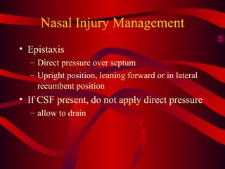 Nasal Injury Management Epistaxis Direct pressure over septum Upright position, leaning forward or in lateral recumbent position If CSF present, do not apply direct pressure allow to drain 