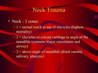 Neck Trauma Neck - 3 zones 1 = sternal notch to top of clavicles (highest mortality) 2 = clavicles or cricoid cartilage to angle of the mandible (contains major vasculature and airway) 3 = above angle of mandible (distal carotid, salivary, pharynx) 