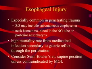 Esophageal Injury Especially common in penetrating trauma S/S may include subcutaneous emphysema neck hematoma, blood in the NG tube or posterior nasopharynx high mortality rate from mediastinal infection secondary to gastric reflux through the perforation Consider Semi-fowler’s vs. supine position unless contraindicated by MOI. 
