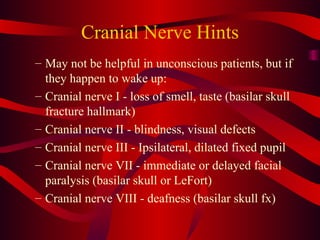 Cranial Nerve Hints May not be helpful in unconscious patients, but if they happen to wake up: Cranial nerve I - loss of smell, taste (basilar skull fracture hallmark) Cranial nerve II - blindness, visual defects Cranial nerve III - Ipsilateral, dilated fixed pupil Cranial nerve VII - immediate or delayed facial paralysis (basilar skull or LeFort) Cranial nerve VIII - deafness (basilar skull fx) 