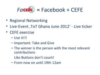 Fa          = Facebook + CEFE
• Regional Networking
• Live-Event ‚ToT Ghana June 2012‘ - Live ticker
• CEFE exercise
  – Use it!!!
  – Important: Take and Give
  – The winner is the person with the most relevant
    contributions
    Like Buttons don‘t count!
  – From now on until 19th 12am
 