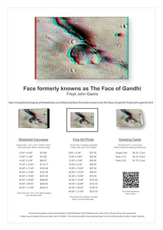 Face formerly knowns as The Face of Gandhi
                                                                  Freyk John Geeris

http://marsphotoimaging.artistwebsites.com/featured/face-formerly-knowns-as-the-face-of-gandhi-freyk-john-geeris.html




         Stretched Canvases                                               Fine Art Prints                                       Greeting Cards
      Stretcher Bars: 1.50" x 1.50" or 0.625" x 0.625"                Choose From Thousands of Available                       All Cards are 5" x 7" and Include
        Wrap Style: Black, White, or Mirrored Image                    Frames, Mats, and Fine Art Papers                  White Envelopes for Mailing and Gift Giving


         10.00" x 6.63"                $72.96                        8.00" x 5.38"             $27.00                       Single Card            $4.25 / Card
         12.00" x 7.88"                $75.96                        10.00" x 6.63"            $30.00                       Pack of 10             $2.19 / Card
         14.00" x 9.38"                $92.87                        12.00" x 7.88"            $33.00                       Pack of 25             $1.75 / Card
         16.00" x 10.63"               $114.17                       14.00" x 9.38"            $36.00
         20.00" x 13.38"               $134.98                       16.00" x 10.63"           $47.50
         24.00" x 15.88"               $167.48                       20.00" x 13.38"           $59.00
         30.00" x 19.88"               $231.09                       24.00" x 15.88"           $74.00
         36.00" x 23.88"               $289.96                       30.00" x 19.88"           $102.50
         40.00" x 26.63"               $335.52                       36.00" x 23.88"           $133.20
         48.00" x 31.88"               $434.74                       40.00" x 26.63"           $159.75
                                                                     48.00" x 31.88"           $219.70                               Scan With Smartphone
       Prices shown for 1.50" x 1.50" gallery-wrapped                                                                                   to Buy Online
                  prints with black sides.
                                                                      Prices shown for unframed / unmatted
                                                                         prints on archival matte paper.




                       All prints and greeting cards are produced by Artist Websites (Artist Websites) and come with a 30-day money-back guarantee.
           Orders may be placed online via credit card or PayPal. All orders ship within three business days from the AW production facility in North Carolina.
 