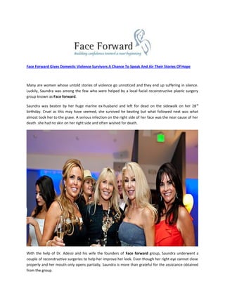 Face Forward Gives Domestic Violence Survivors A Chance To Speak And Air Their Stories Of Hope
Many are women whose untold stories of violence go unnoticed and they end up suffering in silence.
Luckily, Saundra was among the few who were helped by a local facial reconstructive plastic surgery
group known as Face forward.
Saundra was beaten by her huge marine ex-husband and left for dead on the sidewalk on her 28th
birthday. Cruel as this may have seemed, she survived he beating but what followed next was what
almost took her to the grave. A serious infection on the right side of her face was the near cause of her
death .she had no skin on her right side and often wished for death.
With the help of Dr. Adessi and his wife the founders of Face forward group, Saundra underwent a
couple of reconstructive surgeries to help her improve her look. Even though her right eye cannot close
properly and her mouth only opens partially, Saundra is more than grateful for the assistance obtained
from the group.
 