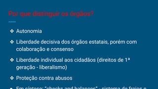Por que distinguir os órgãos?
❖ Autonomia
❖ Liberdade decisiva dos órgãos estatais, porém com
colaboração e consenso
❖ Liberdade individual aos cidadãos (direitos de 1ª
geração - liberalismo)
❖ Proteção contra abusos
 