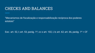 CHECKS AND BALANCES
“Mecanismos de fiscalização e responsabilização recíproca dos poderes
estatais”
Exe.: art. 52, I; art. 53, parág. 1º, cc o art. 102, I, b; art. 62; art. 66, parág. 1º > CF
 