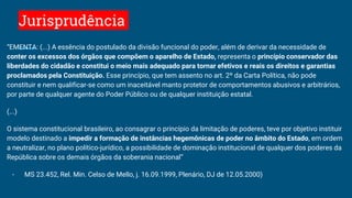 Jurisprudência
“EMENTA: (...) A essência do postulado da divisão funcional do poder, além de derivar da necessidade de
conter os excessos dos órgãos que compõem o aparelho de Estado, representa o princípio conservador das
liberdades do cidadão e constitui o meio mais adequado para tornar efetivos e reais os direitos e garantias
proclamados pela Constituição. Esse princípio, que tem assento no art. 2º da Carta Política, não pode
constituir e nem qualificar-se como um inaceitável manto protetor de comportamentos abusivos e arbitrários,
por parte de qualquer agente do Poder Público ou de qualquer instituição estatal.
(...)
O sistema constitucional brasileiro, ao consagrar o princípio da limitação de poderes, teve por objetivo instituir
modelo destinado a impedir a formação de instâncias hegemônicas de poder no âmbito do Estado, em ordem
a neutralizar, no plano político-jurídico, a possibilidade de dominação institucional de qualquer dos poderes da
República sobre os demais órgãos da soberania nacional”
- MS 23.452, Rel. Min. Celso de Mello, j. 16.09.1999, Plenário, DJ de 12.05.2000)
 