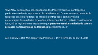 “EMENTA: Separação e independência dos Poderes: freios e contrapesos:
parâmetros federais impostos ao Estado-Membro. Os mecanismos de controle
recíproco entre os Poderes, os ‘freios e contrapesos’ admissíveis na
estruturação das unidades federadas, sobre constituírem matéria constitucional
local, só se legitimam na medida em que guardem estreita similaridade com os
previstos na Constituição da República: precedentes (...)”
ADI 1.905-MC, Rel. Min. Sepúlveda Pertence, j. 19.11.1998, DJ de 05.11.2004
 