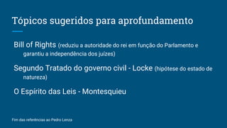 Tópicos sugeridos para aprofundamento
Bill of Rights (reduziu a autoridade do rei em função do Parlamento e
garantiu a independência dos juízes)
Segundo Tratado do governo civil - Locke (hipótese do estado de
natureza)
O Espírito das Leis - Montesquieu
Fim das referências ao Pedro Lenza
 