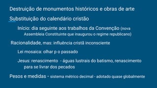 Destruição de monumentos históricos e obras de arte
Substituição do calendário cristão
Início: dia seguinte aos trabalhos da Convenção (nova
Assembleia Constituinte que inaugurou o regime republicano)
Racionalidade, mas: influência cristã inconsciente
Lei mosaica: olhar p o passado
Jesus: renascimento - águas lustrais do batismo, renascimento
para se livrar dos pecados
Pesos e medidas - sistema métrico decimal - adotado quase globalmente
 