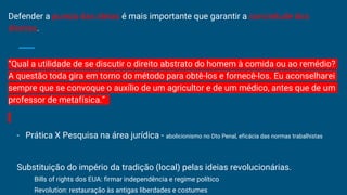 Defender a pureza das ideias é mais importante que garantir a concretude dos
direitos.
“Qual a utilidade de se discutir o direito abstrato do homem à comida ou ao remédio?
A questão toda gira em torno do método para obtê-los e fornecê-los. Eu aconselharei
sempre que se convoque o auxílio de um agricultor e de um médico, antes que de um
professor de metafísica.”
- Prática X Pesquisa na área jurídica - abolicionismo no Dto Penal, eficácia das normas trabalhistas
Substituição do império da tradição (local) pelas ideias revolucionárias.
Bills of rights dos EUA: firmar independência e regime político
Revolution: restauração às antigas liberdades e costumes
 