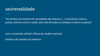 universalidade
“Os direitos do homem em sociedade são eternos, (...) invariáveis como a
justiça, eternos como a razão; eles são de todos os tempos e todos os países”
Leis e costumes sofrem influxo do caráter nacional
Direitos são sempre os mesmos
 