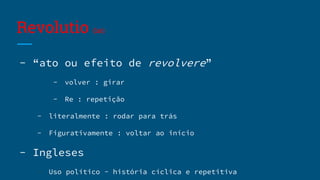 Revolutio (lat)
- “ato ou efeito de revolvere”
- volver : girar
- Re : repetição
- literalmente : rodar para trás
- Figurativamente : voltar ao início
- Ingleses
- Uso político - história cíclica e repetitiva
 