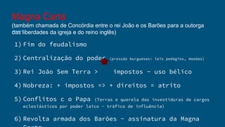 Magna Carta
(também chamada de Concórdia entre o rei João e os Barões para a outorga
das liberdades da igreja e do reino inglês)
1) Fim do feudalismo
2) Centralização do poder (pressão burgueses: leis pedágios, moedas)
3) Rei João Sem Terra > impostos - uso bélico
4) Nobreza: + impostos => + direitos = atrito
5) Conflitos c o Papa (Terras e querela das investiduras de cargos
eclesiásticos por poder laico - tráfico de influência)
6) Revolta armada dos Barões - assinatura da Magna
 