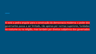Aí está a pedra angular para a construção da democracia moderna: o poder dos
governantes passa a ser limitado, não apenas por normas superiores, fundadas
no costume ou na religião, mas também por direitos subjetivos dos governados.
 