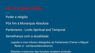 Bill of Rights (1689)
Poder e religião
Pôs fim à Monarquia Absoluta
Parlamento - Lords Spiritual and Temporal
Semelhança com a atualidade:
Legislar e criar tributos delegados ao Parlamento (Temer e Miguel
Reale Jr - semipresidencialismo)
Eleições e exercício das funções recebem proteção
 