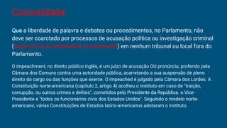 Curiosidade
Que a liberdade de palavra e debates ou procedimentos, no Parlamento, não
deve ser coarctada por processos de acusação política ou investigação criminal
(ought not to be impeached or questioned) em nenhum tribunal ou local fora do
Parlamento.
O impeachment, no direito público inglês, é um juízo de acusação OU pronúncia, proferido pela
Câmara dos Comuns contra uma autoridade pública, acarretando a sua suspensão de pleno
direito do cargo ou das funções que exerce. O impeached é julgado pela Câmara dos Lordes. A
Constituição norte-americana (capítulo 2, artigo 4) acolheu o instituto em caso de "traição,
corrupção, ou outros crimes e delitos", cometidos pelo Presidente da República. o Vice-
Presidente e "todos os funcionários civis dos Estados Unidos". Seguindo o modelo norte-
americano, várias Constituições de Estados latino-americanos adotaram o instituto.
 