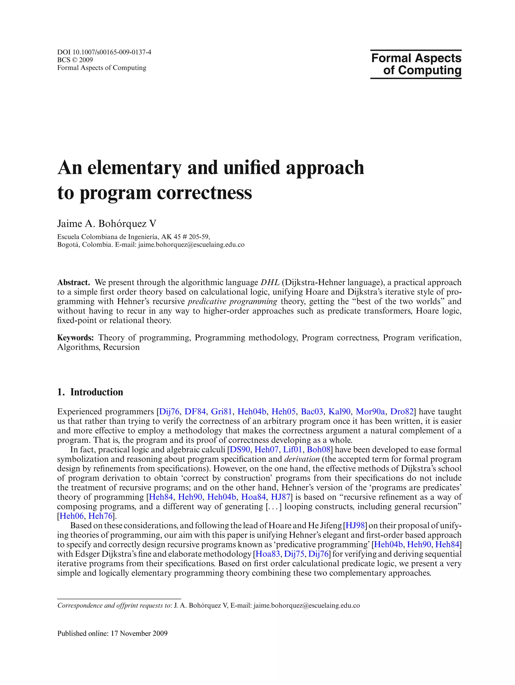 DOI 10.1007/s00165-009-0137-4
BCS © 2009                                                                                              Formal Aspects
Formal Aspects of Computing
                                                                                                          of Computing




An elementary and uniﬁed approach
to program correctness
            ´
Jaime A. Bohorquez V
Escuela Colombiana de Ingenier´a, AK 45 # 205-59,
                               ı
Bogot´ , Colombia. E-mail: jaime.bohorquez@escuelaing.edu.co
     a




Abstract. We present through the algorithmic language DHL (Dijkstra-Hehner language), a practical approach
to a simple ﬁrst order theory based on calculational logic, unifying Hoare and Dijkstra’s iterative style of pro-
gramming with Hehner’s recursive predicative programming theory, getting the “best of the two worlds” and
without having to recur in any way to higher-order approaches such as predicate transformers, Hoare logic,
ﬁxed-point or relational theory.

Keywords: Theory of programming, Programming methodology, Program correctness, Program veriﬁcation,
Algorithms, Recursion




1. Introduction
Experienced programmers [Dij76, DF84, Gri81, Heh04b, Heh05, Bac03, Kal90, Mor90a, Dro82] have taught
us that rather than trying to verify the correctness of an arbitrary program once it has been written, it is easier
and more effective to employ a methodology that makes the correctness argument a natural complement of a
program. That is, the program and its proof of correctness developing as a whole.
    In fact, practical logic and algebraic calculi [DS90, Heh07, Lif01, Boh08] have been developed to ease formal
symbolization and reasoning about program speciﬁcation and derivation (the accepted term for formal program
design by reﬁnements from speciﬁcations). However, on the one hand, the effective methods of Dijkstra’s school
of program derivation to obtain ‘correct by construction’ programs from their speciﬁcations do not include
the treatment of recursive programs; and on the other hand, Hehner’s version of the ‘programs are predicates’
theory of programming [Heh84, Heh90, Heh04b, Hoa84, HJ87] is based on “recursive reﬁnement as a way of
composing programs, and a different way of generating [. . . ] looping constructs, including general recursion”
[Heh06, Heh76].
    Based on these considerations, and following the lead of Hoare and He Jifeng [HJ98] on their proposal of unify-
ing theories of programming, our aim with this paper is unifying Hehner’s elegant and ﬁrst-order based approach
to specify and correctly design recursive programs known as ‘predicative programming’ [Heh04b, Heh90, Heh84]
with Edsger Dijkstra’s ﬁne and elaborate methodology [Hoa83, Dij75, Dij76] for verifying and deriving sequential
iterative programs from their speciﬁcations. Based on ﬁrst order calculational predicate logic, we present a very
simple and logically elementary programming theory combining these two complementary approaches.


                                                  ´
Correspondence and offprint requests to: J. A. Bohorquez V, E-mail: jaime.bohorquez@escuelaing.edu.co
 