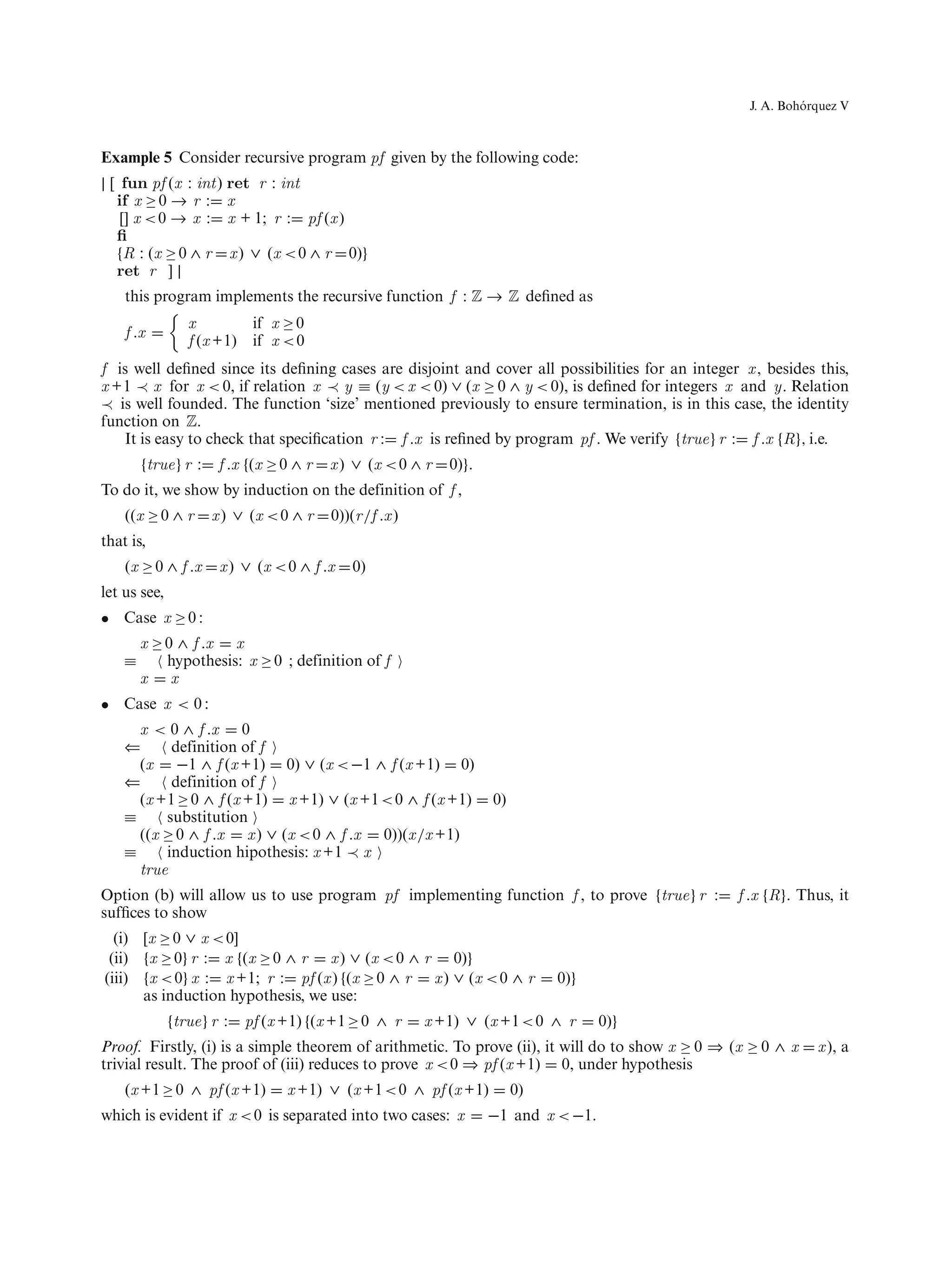 ´
                                                                                                   J. A. Bohorquez V



Example 5 Consider recursive program pf given by the following code:
| [ fun pf (x : int) ret r : int
   if x ≥ 0 → r : x
    [] x < 0 → x : x + 1; r : pf (x )
   ﬁ
   {R : (x ≥ 0 ∧ r x ) ∨ (x < 0 ∧ r 0)}
   ret r ] |
    this program implements the recursive function f : Z → Z deﬁned as
                 x           if x ≥ 0
    f .x
                 f (x +1)    if x < 0
f is well deﬁned since its deﬁning cases are disjoint and cover all possibilities for an integer x , besides this,
x +1 ≺ x for x < 0, if relation x ≺ y ≡ (y < x < 0) ∨ (x ≥ 0 ∧ y < 0), is deﬁned for integers x and y. Relation
≺ is well founded. The function ‘size’ mentioned previously to ensure termination, is in this case, the identity
function on Z.
   It is easy to check that speciﬁcation r : f .x is reﬁned by program pf . We verify {true} r : f .x {R}, i.e.
        {true} r :    f .x {(x ≥ 0 ∧ r   x ) ∨ (x < 0 ∧ r   0)}.
To do it, we show by induction on the definition of f ,
    ((x ≥ 0 ∧ r      x ) ∨ (x < 0 ∧ r    0))(r /f .x )
that is,
    (x ≥ 0 ∧ f .x     x ) ∨ (x < 0 ∧ f .x    0)
let us see,
• Case x ≥ 0 :
        x ≥ 0 ∧ f .x x
    ≡       hypothesis: x ≥ 0 ; definition of f
        x x
• Case x < 0 :
      x < 0 ∧ f .x 0
    ⇐      definition of f
      (x −1 ∧ f (x +1) 0) ∨ (x < −1 ∧ f (x +1) 0)
    ⇐      definition of f
      (x +1 ≥ 0 ∧ f (x +1) x +1) ∨ (x +1 < 0 ∧ f (x +1)            0)
    ≡     substitution
      ((x ≥ 0 ∧ f .x x ) ∨ (x < 0 ∧ f .x 0))(x /x +1)
    ≡     induction hipothesis: x +1 ≺ x
      true
Option (b) will allow us to use program pf implementing function f , to prove {true} r :         f .x {R}. Thus, it
sufﬁces to show
  (i) [x ≥ 0 ∨ x < 0]
 (ii) {x ≥ 0} r : x {(x ≥ 0 ∧ r x ) ∨ (x < 0 ∧ r 0)}
(iii) {x < 0} x : x +1; r : pf (x ) {(x ≥ 0 ∧ r x ) ∨ (x < 0 ∧ r             0)}
      as induction hypothesis, we use:
              {true} r :    pf (x +1) {(x +1 ≥ 0 ∧ r     x +1) ∨ (x +1 < 0 ∧ r      0)}
Proof. Firstly, (i) is a simple theorem of arithmetic. To prove (ii), it will do to show x ≥ 0 ⇒ (x ≥ 0 ∧ x   x ), a
trivial result. The proof of (iii) reduces to prove x < 0 ⇒ pf (x +1) 0, under hypothesis
    (x +1 ≥ 0 ∧ pf (x +1)         x +1) ∨ (x +1 < 0 ∧ pf (x +1)         0)
which is evident if x < 0 is separated into two cases: x           −1 and x < −1.
 