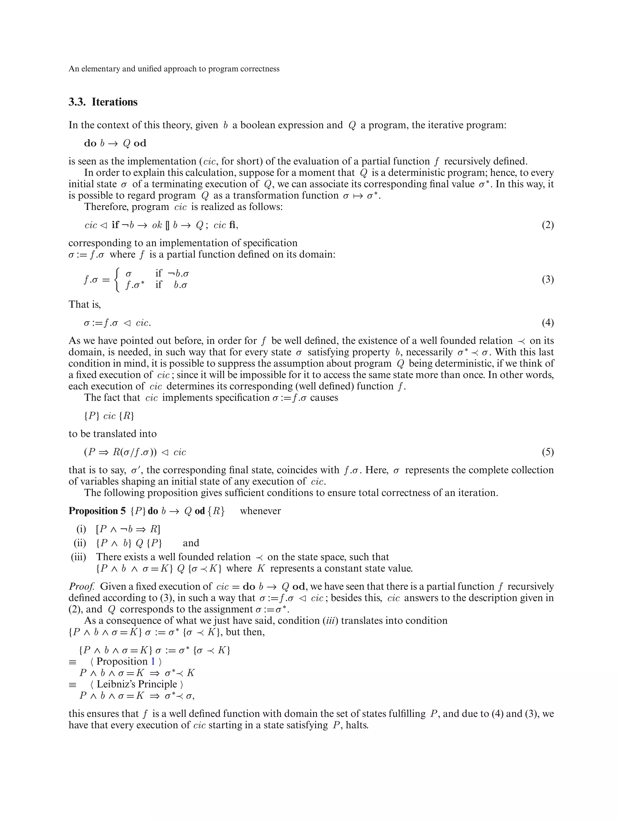 An elementary and uniﬁed approach to program correctness



3.3. Iterations
In the context of this theory, given b a boolean expression and Q a program, the iterative program:
    do b → Q od
is seen as the implementation (cic, for short) of the evaluation of a partial function f recursively deﬁned.
    In order to explain this calculation, suppose for a moment that Q is a deterministic program; hence, to every
initial state σ of a terminating execution of Q, we can associate its corresponding ﬁnal value σ ∗ . In this way, it
is possible to regard program Q as a transformation function σ → σ ∗ .
    Therefore, program cic is realized as follows:
    cic    if ¬b → ok [] b → Q ; cic ﬁ,                                                                           (2)
corresponding to an implementation of speciﬁcation
σ : f .σ where f is a partial function deﬁned on its domain:
               σ          if ¬b.σ
    f .σ                                                                                                          (3)
               f .σ ∗     if b.σ
That is,
    σ : f .σ       cic.                                                                                           (4)
As we have pointed out before, in order for f be well deﬁned, the existence of a well founded relation ≺ on its
domain, is needed, in such way that for every state σ satisfying property b, necessarily σ ∗ ≺ σ . With this last
condition in mind, it is possible to suppress the assumption about program Q being deterministic, if we think of
a ﬁxed execution of cic ; since it will be impossible for it to access the same state more than once. In other words,
each execution of cic determines its corresponding (well deﬁned) function f .
   The fact that cic implements speciﬁcation σ : f .σ causes
    {P } cic {R}
to be translated into
    (P ⇒ R(σ/f .σ ))         cic                                                                                  (5)
that is to say, σ , the corresponding ﬁnal state, coincides with f .σ . Here, σ represents the complete collection
of variables shaping an initial state of any execution of cic.
    The following proposition gives sufﬁcient conditions to ensure total correctness of an iteration.
Proposition 5 {P } do b → Q od {R}           whenever
  (i) [P ∧ ¬b ⇒ R]
 (ii) {P ∧ b} Q {P }       and
(iii) There exists a well founded relation ≺ on the state space, such that
      {P ∧ b ∧ σ K } Q {σ ≺ K } where K represents a constant state value.
Proof. Given a ﬁxed execution of cic do b → Q od, we have seen that there is a partial function f recursively
deﬁned according to (3), in such a way that σ : f .σ   cic ; besides this, cic answers to the description given in
(2), and Q corresponds to the assignment σ : σ ∗ .
    As a consequence of what we just have said, condition (iii) translates into condition
{P ∧ b ∧ σ K } σ : σ ∗ {σ ≺ K }, but then,
  {P ∧ b ∧ σ K } σ : σ ∗ {σ ≺ K }
≡    Proposition 1
  P ∧ b ∧ σ K ⇒ σ ∗≺ K
≡    Leibniz’s Principle
  P ∧ b ∧ σ K ⇒ σ ∗≺ σ,
this ensures that f is a well deﬁned function with domain the set of states fulﬁlling P , and due to (4) and (3), we
have that every execution of cic starting in a state satisfying P , halts.
 