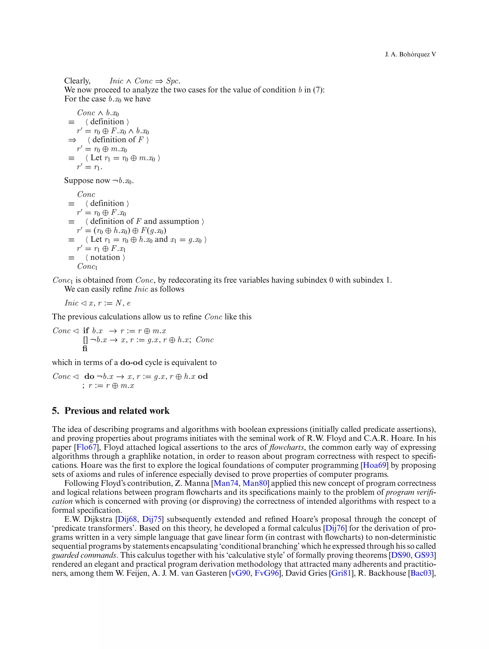 ´
                                                                                                  J. A. Bohorquez V



   Clearly,     Inic ∧ Conc ⇒ Spc.
   We now proceed to analyze the two cases for the value of condition b in (7):
   For the case b.x0 we have
      Conc ∧ b.x0
    ≡    definition
      r   r0 ⊕ F .x0 ∧ b.x0
    ⇒    definition of F
      r   r0 ⊕ m.x0
    ≡    Let r1 r0 ⊕ m.x0
      r   r1 .
   Suppose now ¬b.x0 .
      Conc
    ≡    definition
      r   r0 ⊕ F .x0
    ≡    definition of F and assumption
      r   (r0 ⊕ h.x0 ) ⊕ F (g.x0 )
    ≡    Let r1 r0 ⊕ h.x0 and x1 g.x0
      r   r1 ⊕ F .x1
    ≡    notation
      Conc1
Conc1 is obtained from Conc, by redecorating its free variables having subindex 0 with subindex 1.
  We can easily reﬁne Inic as follows
   Inic    x, r :   N,e
The previous calculations allow us to reﬁne Conc like this
Conc      if b.x → r : r ⊕ m.x
          [] ¬b.x → x , r : g.x , r ⊕ h.x ; Conc
          ﬁ
which in terms of a do-od cycle is equivalent to
Conc       do ¬b.x → x , r :   g.x , r ⊕ h.x od
          ; r : r ⊕ m.x


5. Previous and related work
The idea of describing programs and algorithms with boolean expressions (initially called predicate assertions),
and proving properties about programs initiates with the seminal work of R.W. Floyd and C.A.R. Hoare. In his
paper [Flo67], Floyd attached logical assertions to the arcs of ﬂowcharts, the common early way of expressing
algorithms through a graphlike notation, in order to reason about program correctness with respect to speciﬁ-
cations. Hoare was the ﬁrst to explore the logical foundations of computer programming [Hoa69] by proposing
sets of axioms and rules of inference especially devised to prove properties of computer programs.
    Following Floyd’s contribution, Z. Manna [Man74, Man80] applied this new concept of program correctness
and logical relations between program ﬂowcharts and its speciﬁcations mainly to the problem of program veriﬁ-
cation which is concerned with proving (or disproving) the correctness of intended algorithms with respect to a
formal speciﬁcation.
    E.W. Dijkstra [Dij68, Dij75] subsequently extended and reﬁned Hoare’s proposal through the concept of
‘predicate transformers’. Based on this theory, he developed a formal calculus [Dij76] for the derivation of pro-
grams written in a very simple language that gave linear form (in contrast with ﬂowcharts) to non-deterministic
sequential programs by statements encapsulating ‘conditional branching’ which he expressed through his so called
guarded commands. This calculus together with his ‘calculative style’ of formally proving theorems [DS90, GS93]
rendered an elegant and practical program derivation methodology that attracted many adherents and practitio-
ners, among them W. Feijen, A. J. M. van Gasteren [vG90, FvG96], David Gries [Gri81], R. Backhouse [Bac03],
 