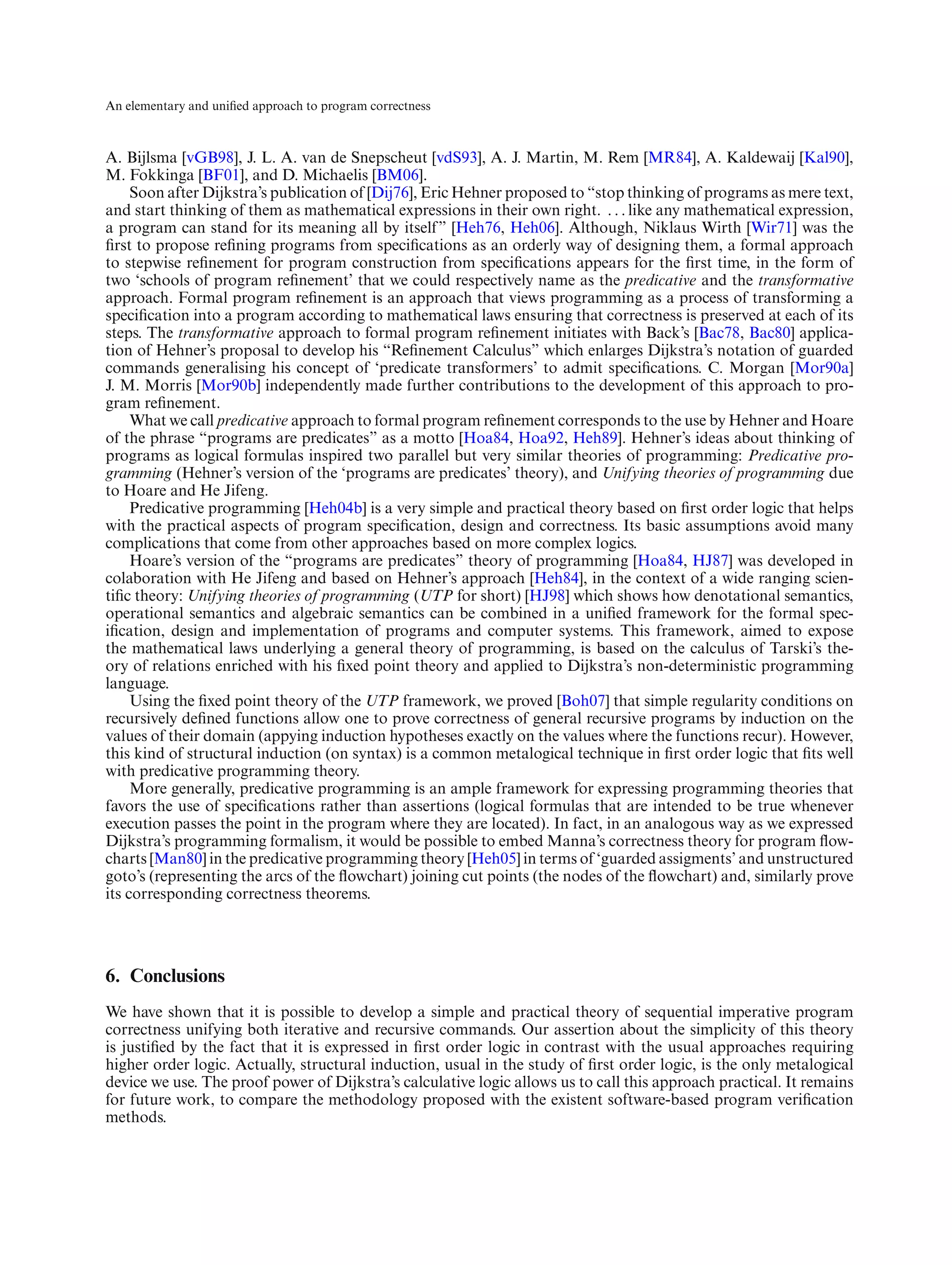 An elementary and uniﬁed approach to program correctness



A. Bijlsma [vGB98], J. L. A. van de Snepscheut [vdS93], A. J. Martin, M. Rem [MR84], A. Kaldewaij [Kal90],
M. Fokkinga [BF01], and D. Michaelis [BM06].
     Soon after Dijkstra’s publication of [Dij76], Eric Hehner proposed to “stop thinking of programs as mere text,
and start thinking of them as mathematical expressions in their own right. . . . like any mathematical expression,
a program can stand for its meaning all by itself” [Heh76, Heh06]. Although, Niklaus Wirth [Wir71] was the
ﬁrst to propose reﬁning programs from speciﬁcations as an orderly way of designing them, a formal approach
to stepwise reﬁnement for program construction from speciﬁcations appears for the ﬁrst time, in the form of
two ‘schools of program reﬁnement’ that we could respectively name as the predicative and the transformative
approach. Formal program reﬁnement is an approach that views programming as a process of transforming a
speciﬁcation into a program according to mathematical laws ensuring that correctness is preserved at each of its
steps. The transformative approach to formal program reﬁnement initiates with Back’s [Bac78, Bac80] applica-
tion of Hehner’s proposal to develop his “Reﬁnement Calculus” which enlarges Dijkstra’s notation of guarded
commands generalising his concept of ‘predicate transformers’ to admit speciﬁcations. C. Morgan [Mor90a]
J. M. Morris [Mor90b] independently made further contributions to the development of this approach to pro-
gram reﬁnement.
     What we call predicative approach to formal program reﬁnement corresponds to the use by Hehner and Hoare
of the phrase “programs are predicates” as a motto [Hoa84, Hoa92, Heh89]. Hehner’s ideas about thinking of
programs as logical formulas inspired two parallel but very similar theories of programming: Predicative pro-
gramming (Hehner’s version of the ‘programs are predicates’ theory), and Unifying theories of programming due
to Hoare and He Jifeng.
     Predicative programming [Heh04b] is a very simple and practical theory based on ﬁrst order logic that helps
with the practical aspects of program speciﬁcation, design and correctness. Its basic assumptions avoid many
complications that come from other approaches based on more complex logics.
     Hoare’s version of the “programs are predicates” theory of programming [Hoa84, HJ87] was developed in
colaboration with He Jifeng and based on Hehner’s approach [Heh84], in the context of a wide ranging scien-
tiﬁc theory: Unifying theories of programming (UTP for short) [HJ98] which shows how denotational semantics,
operational semantics and algebraic semantics can be combined in a uniﬁed framework for the formal spec-
iﬁcation, design and implementation of programs and computer systems. This framework, aimed to expose
the mathematical laws underlying a general theory of programming, is based on the calculus of Tarski’s the-
ory of relations enriched with his ﬁxed point theory and applied to Dijkstra’s non-deterministic programming
language.
     Using the ﬁxed point theory of the UTP framework, we proved [Boh07] that simple regularity conditions on
recursively deﬁned functions allow one to prove correctness of general recursive programs by induction on the
values of their domain (appying induction hypotheses exactly on the values where the functions recur). However,
this kind of structural induction (on syntax) is a common metalogical technique in ﬁrst order logic that ﬁts well
with predicative programming theory.
     More generally, predicative programming is an ample framework for expressing programming theories that
favors the use of speciﬁcations rather than assertions (logical formulas that are intended to be true whenever
execution passes the point in the program where they are located). In fact, in an analogous way as we expressed
Dijkstra’s programming formalism, it would be possible to embed Manna’s correctness theory for program ﬂow-
charts [Man80] in the predicative programming theory [Heh05] in terms of ‘guarded assigments’ and unstructured
goto’s (representing the arcs of the ﬂowchart) joining cut points (the nodes of the ﬂowchart) and, similarly prove
its corresponding correctness theorems.




6. Conclusions
We have shown that it is possible to develop a simple and practical theory of sequential imperative program
correctness unifying both iterative and recursive commands. Our assertion about the simplicity of this theory
is justiﬁed by the fact that it is expressed in ﬁrst order logic in contrast with the usual approaches requiring
higher order logic. Actually, structural induction, usual in the study of ﬁrst order logic, is the only metalogical
device we use. The proof power of Dijkstra’s calculative logic allows us to call this approach practical. It remains
for future work, to compare the methodology proposed with the existent software-based program veriﬁcation
methods.
 