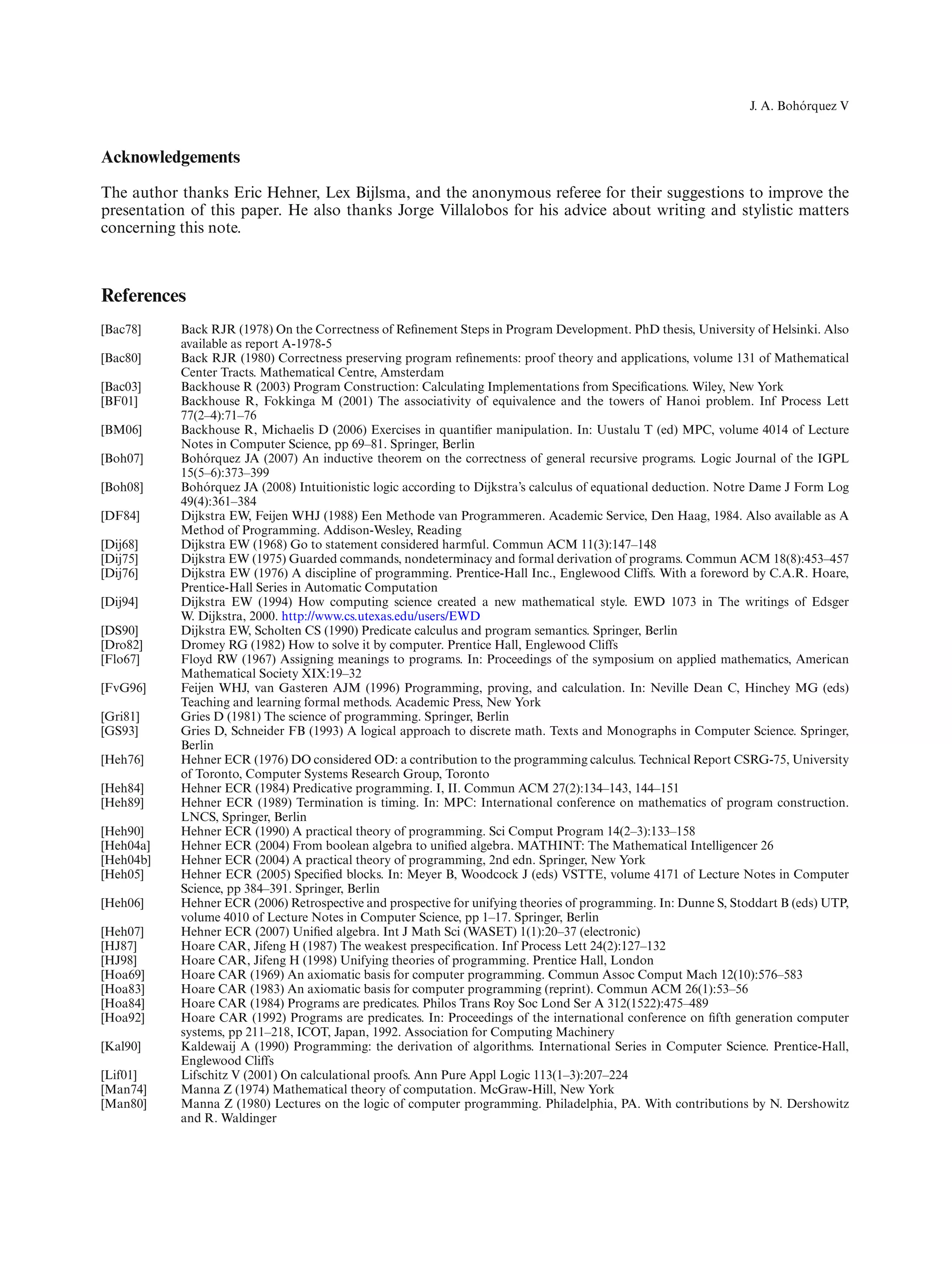 ´
                                                                                                                 J. A. Bohorquez V



Acknowledgements
The author thanks Eric Hehner, Lex Bijlsma, and the anonymous referee for their suggestions to improve the
presentation of this paper. He also thanks Jorge Villalobos for his advice about writing and stylistic matters
concerning this note.



References
[Bac78]    Back RJR (1978) On the Correctness of Reﬁnement Steps in Program Development. PhD thesis, University of Helsinki. Also
           available as report A-1978-5
[Bac80]    Back RJR (1980) Correctness preserving program reﬁnements: proof theory and applications, volume 131 of Mathematical
           Center Tracts. Mathematical Centre, Amsterdam
[Bac03]    Backhouse R (2003) Program Construction: Calculating Implementations from Speciﬁcations. Wiley, New York
[BF01]     Backhouse R, Fokkinga M (2001) The associativity of equivalence and the towers of Hanoi problem. Inf Process Lett
           77(2–4):71–76
[BM06]     Backhouse R, Michaelis D (2006) Exercises in quantiﬁer manipulation. In: Uustalu T (ed) MPC, volume 4014 of Lecture
           Notes in Computer Science, pp 69–81. Springer, Berlin
[Boh07]         ´
           Bohorquez JA (2007) An inductive theorem on the correctness of general recursive programs. Logic Journal of the IGPL
           15(5–6):373–399
[Boh08]         ´
           Bohorquez JA (2008) Intuitionistic logic according to Dijkstra’s calculus of equational deduction. Notre Dame J Form Log
           49(4):361–384
[DF84]     Dijkstra EW, Feijen WHJ (1988) Een Methode van Programmeren. Academic Service, Den Haag, 1984. Also available as A
           Method of Programming. Addison-Wesley, Reading
[Dij68]    Dijkstra EW (1968) Go to statement considered harmful. Commun ACM 11(3):147–148
[Dij75]    Dijkstra EW (1975) Guarded commands, nondeterminacy and formal derivation of programs. Commun ACM 18(8):453–457
[Dij76]    Dijkstra EW (1976) A discipline of programming. Prentice-Hall Inc., Englewood Cliffs. With a foreword by C.A.R. Hoare,
           Prentice-Hall Series in Automatic Computation
[Dij94]    Dijkstra EW (1994) How computing science created a new mathematical style. EWD 1073 in The writings of Edsger
           W. Dijkstra, 2000. http://www.cs.utexas.edu/users/EWD
[DS90]     Dijkstra EW, Scholten CS (1990) Predicate calculus and program semantics. Springer, Berlin
[Dro82]    Dromey RG (1982) How to solve it by computer. Prentice Hall, Englewood Cliffs
[Flo67]    Floyd RW (1967) Assigning meanings to programs. In: Proceedings of the symposium on applied mathematics, American
           Mathematical Society XIX:19–32
[FvG96]    Feijen WHJ, van Gasteren AJM (1996) Programming, proving, and calculation. In: Neville Dean C, Hinchey MG (eds)
           Teaching and learning formal methods. Academic Press, New York
[Gri81]    Gries D (1981) The science of programming. Springer, Berlin
[GS93]     Gries D, Schneider FB (1993) A logical approach to discrete math. Texts and Monographs in Computer Science. Springer,
           Berlin
[Heh76]    Hehner ECR (1976) DO considered OD: a contribution to the programming calculus. Technical Report CSRG-75, University
           of Toronto, Computer Systems Research Group, Toronto
[Heh84]    Hehner ECR (1984) Predicative programming. I, II. Commun ACM 27(2):134–143, 144–151
[Heh89]    Hehner ECR (1989) Termination is timing. In: MPC: International conference on mathematics of program construction.
           LNCS, Springer, Berlin
[Heh90]    Hehner ECR (1990) A practical theory of programming. Sci Comput Program 14(2–3):133–158
[Heh04a]   Hehner ECR (2004) From boolean algebra to uniﬁed algebra. MATHINT: The Mathematical Intelligencer 26
[Heh04b]   Hehner ECR (2004) A practical theory of programming, 2nd edn. Springer, New York
[Heh05]    Hehner ECR (2005) Speciﬁed blocks. In: Meyer B, Woodcock J (eds) VSTTE, volume 4171 of Lecture Notes in Computer
           Science, pp 384–391. Springer, Berlin
[Heh06]    Hehner ECR (2006) Retrospective and prospective for unifying theories of programming. In: Dunne S, Stoddart B (eds) UTP,
           volume 4010 of Lecture Notes in Computer Science, pp 1–17. Springer, Berlin
[Heh07]    Hehner ECR (2007) Uniﬁed algebra. Int J Math Sci (WASET) 1(1):20–37 (electronic)
[HJ87]     Hoare CAR, Jifeng H (1987) The weakest prespeciﬁcation. Inf Process Lett 24(2):127–132
[HJ98]     Hoare CAR, Jifeng H (1998) Unifying theories of programming. Prentice Hall, London
[Hoa69]    Hoare CAR (1969) An axiomatic basis for computer programming. Commun Assoc Comput Mach 12(10):576–583
[Hoa83]    Hoare CAR (1983) An axiomatic basis for computer programming (reprint). Commun ACM 26(1):53–56
[Hoa84]    Hoare CAR (1984) Programs are predicates. Philos Trans Roy Soc Lond Ser A 312(1522):475–489
[Hoa92]    Hoare CAR (1992) Programs are predicates. In: Proceedings of the international conference on ﬁfth generation computer
           systems, pp 211–218, ICOT, Japan, 1992. Association for Computing Machinery
[Kal90]    Kaldewaij A (1990) Programming: the derivation of algorithms. International Series in Computer Science. Prentice-Hall,
           Englewood Cliffs
[Lif01]    Lifschitz V (2001) On calculational proofs. Ann Pure Appl Logic 113(1–3):207–224
[Man74]    Manna Z (1974) Mathematical theory of computation. McGraw-Hill, New York
[Man80]    Manna Z (1980) Lectures on the logic of computer programming. Philadelphia, PA. With contributions by N. Dershowitz
           and R. Waldinger
 