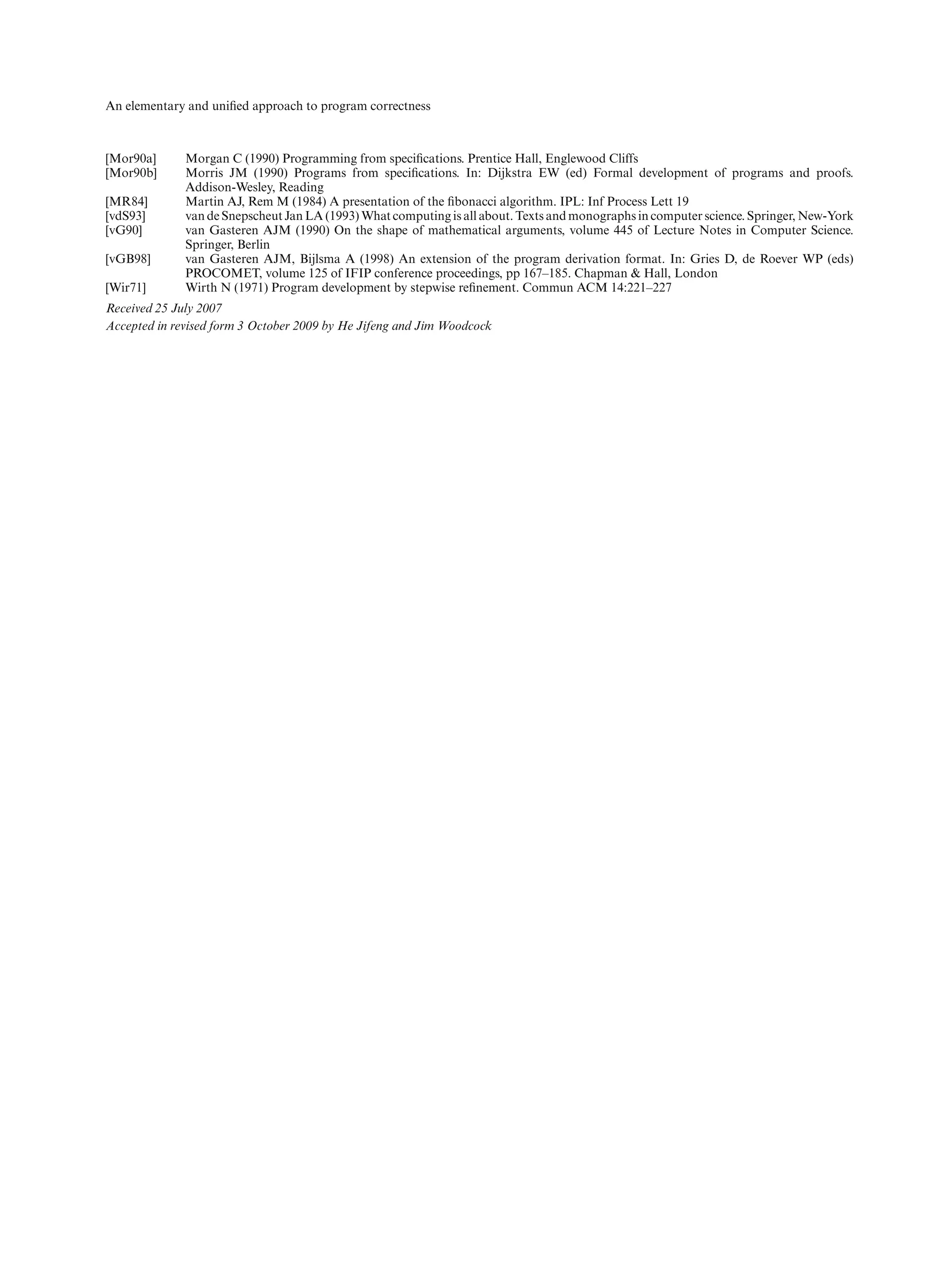 An elementary and uniﬁed approach to program correctness



[Mor90a]      Morgan C (1990) Programming from speciﬁcations. Prentice Hall, Englewood Cliffs
[Mor90b]      Morris JM (1990) Programs from speciﬁcations. In: Dijkstra EW (ed) Formal development of programs and proofs.
              Addison-Wesley, Reading
[MR84]        Martin AJ, Rem M (1984) A presentation of the ﬁbonacci algorithm. IPL: Inf Process Lett 19
[vdS93]       van de Snepscheut Jan LA (1993) What computing is all about. Texts and monographs in computer science. Springer, New-York
[vG90]        van Gasteren AJM (1990) On the shape of mathematical arguments, volume 445 of Lecture Notes in Computer Science.
              Springer, Berlin
[vGB98]       van Gasteren AJM, Bijlsma A (1998) An extension of the program derivation format. In: Gries D, de Roever WP (eds)
              PROCOMET, volume 125 of IFIP conference proceedings, pp 167–185. Chapman & Hall, London
[Wir71]       Wirth N (1971) Program development by stepwise reﬁnement. Commun ACM 14:221–227
Received 25 July 2007
Accepted in revised form 3 October 2009 by He Jifeng and Jim Woodcock
 